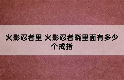 火影忍者里 火影忍者晓里面有多少个戒指